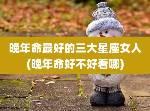 晚年命最好的三大星座女人(晚年命好不好看哪)