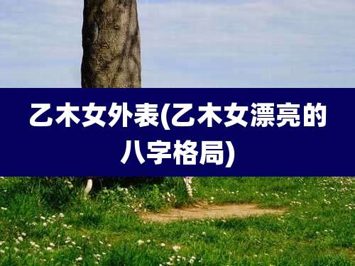 乙木女外表(乙木女漂亮的八字格局)