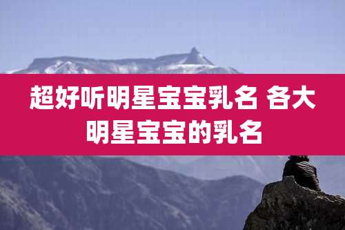 超好听明星宝宝乳名 各大明星宝宝的乳名