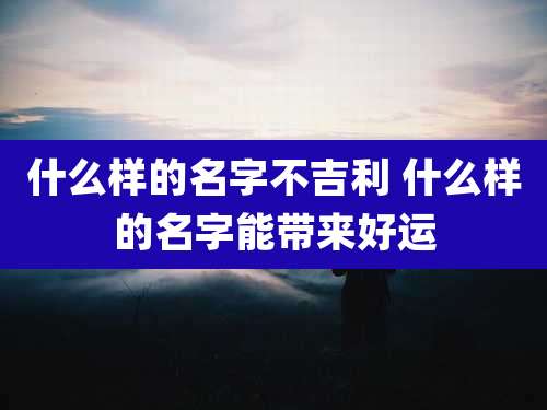 什么样的名字不吉利 什么样的名字能带来好运