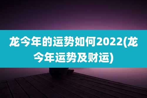 龙今年的运势如何2022(龙今年运势及财运)