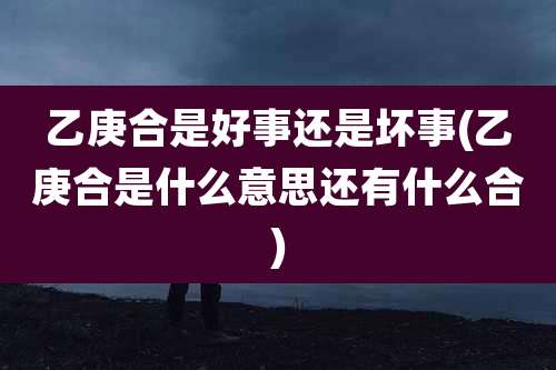 乙庚合是好事还是坏事(乙庚合是什么意思还有什么合)