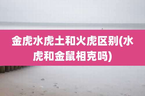 金虎水虎土和火虎区别(水虎和金鼠相克吗)