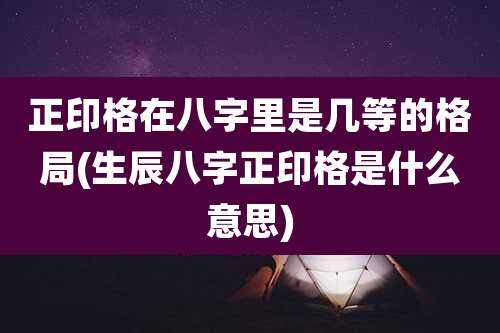 正印格在八字里是几等的格局(生辰八字正印格是什么意思)
