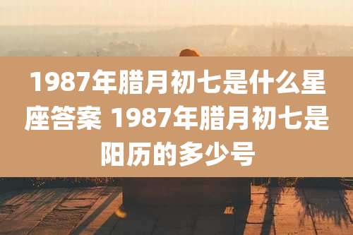 1987年腊月初七是什么星座答案 1987年腊月初七是阳历的多少号