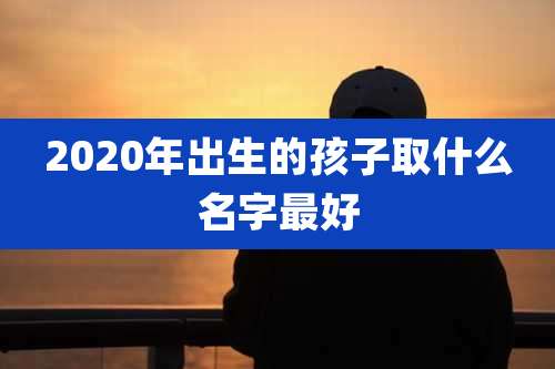 2020年出生的孩子取什么名字最好