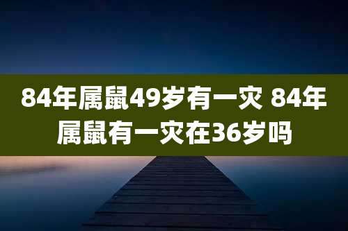 84年属鼠49岁有一灾 84年属鼠有一灾在36岁吗