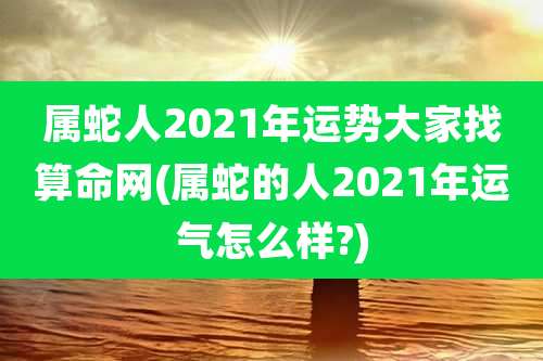 属蛇人2021年运势大家找算命网(属蛇的人2021年运气怎么样?)