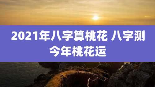 2021年八字算桃花 八字测今年桃花运
