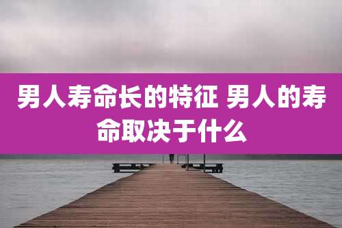 男人寿命长的特征 男人的寿命取决于什么