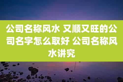 公司名称风水 又顺又旺的公司名字怎么取好 公司名称风水讲究