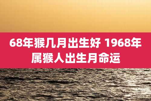 68年猴几月出生好 1968年属猴人出生月命运