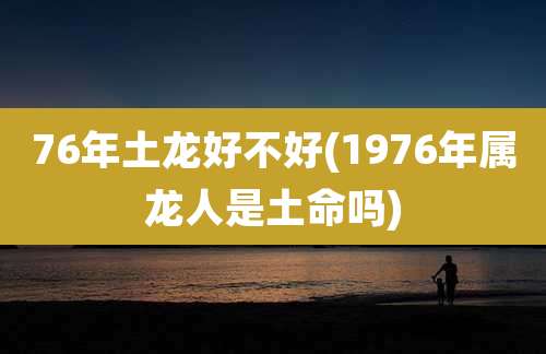 76年土龙好不好(1976年属龙人是土命吗)