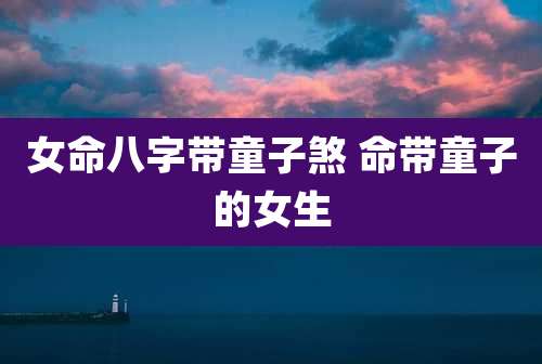女命八字带童子煞 命带童子的女生