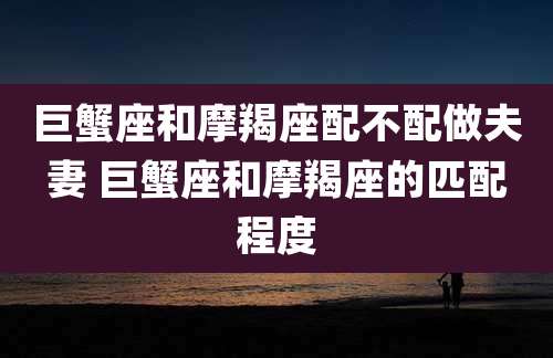 巨蟹座和摩羯座配不配做夫妻 巨蟹座和摩羯座的匹配程度