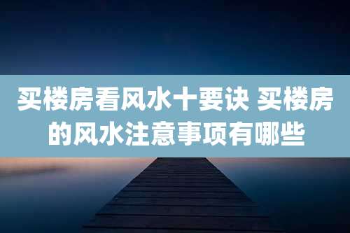 买楼房看风水十要诀 买楼房的风水注意事项有哪些
