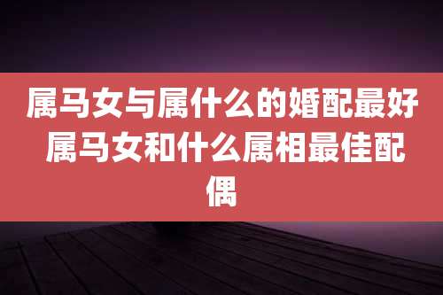 属马女与属什么的婚配最好 属马女和什么属相最佳配偶