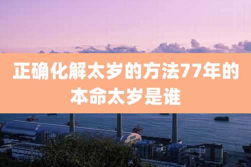 正确化解太岁的方法77年的本命太岁是谁