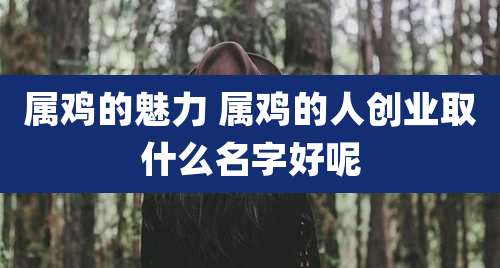 属鸡的魅力 属鸡的人创业取什么名字好呢