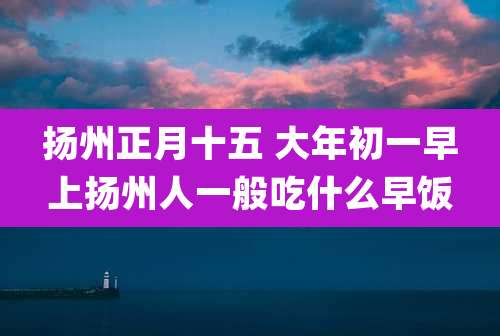 扬州正月十五 大年初一早上扬州人一般吃什么早饭