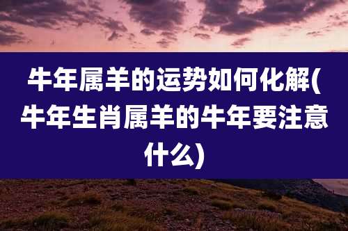 牛年属羊的运势如何化解(牛年生肖属羊的牛年要注意什么)