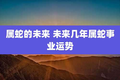属蛇的未来 未来几年属蛇事业运势