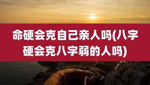 命硬会克自己亲人吗(八字硬会克八字弱的人吗)