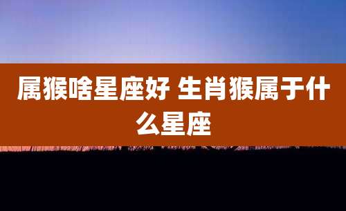 属猴啥星座好 生肖猴属于什么星座