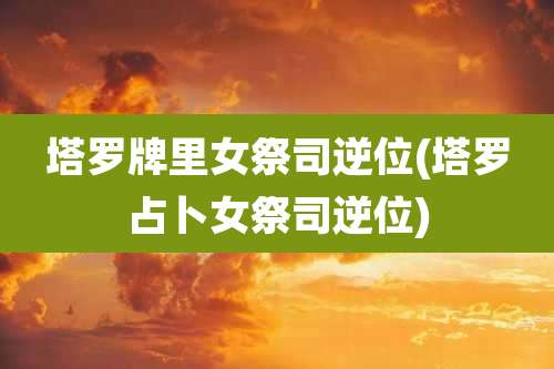 塔罗牌里女祭司逆位(塔罗占卜女祭司逆位)