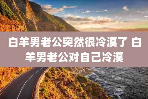 白羊男老公突然很冷漠了 白羊男老公对自己冷漠