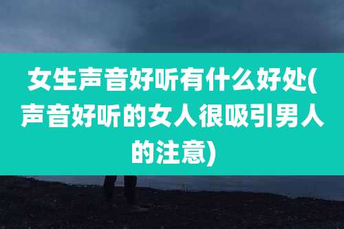 女生声音好听有什么好处(声音好听的女人很吸引男人的注意)