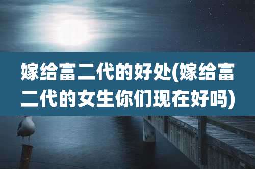 嫁给富二代的好处(嫁给富二代的女生你们现在好吗)