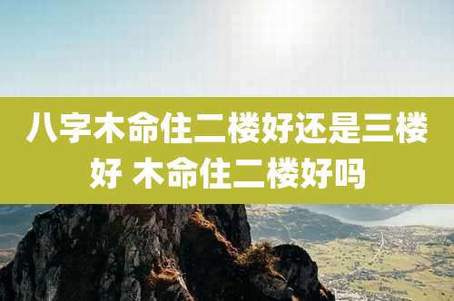 八字木命住二楼好还是三楼好 木命住二楼好吗