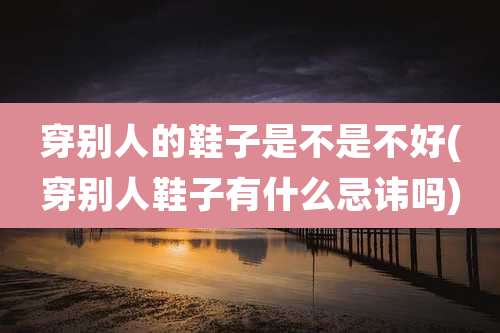 穿别人的鞋子是不是不好(穿别人鞋子有什么忌讳吗)