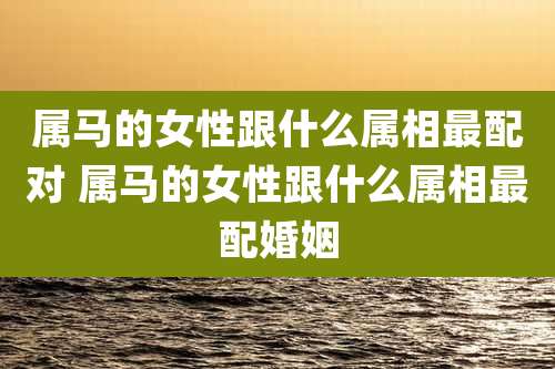 属马的女性跟什么属相最配对 属马的女性跟什么属相最配婚姻