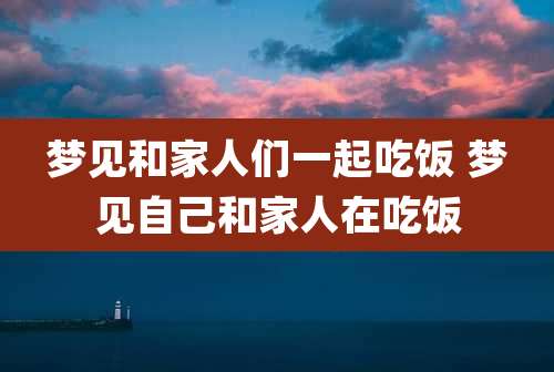 梦见和家人们一起吃饭 梦见自己和家人在吃饭