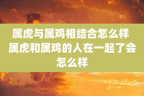 属虎与属鸡相结合怎么样 属虎和属鸡的人在一起了会怎么样