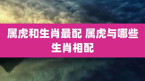 属虎和生肖最配 属虎与哪些生肖相配