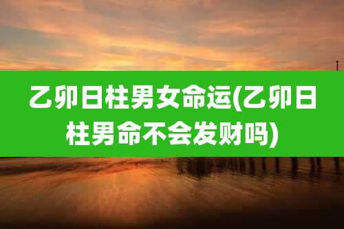乙卯日柱男女命运(乙卯日柱男命不会发财吗)