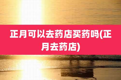 正月可以去药店买药吗(正月去药店)