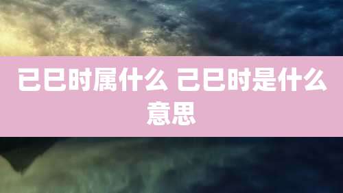 已巳时属什么 己巳时是什么意思