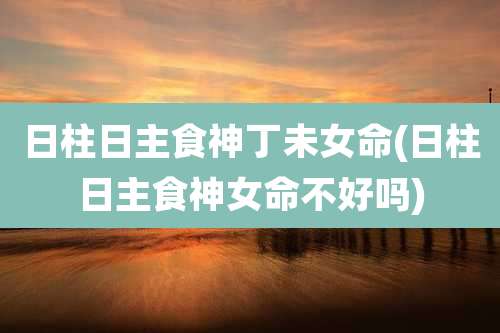 日柱日主食神丁未女命(日柱日主食神女命不好吗)
