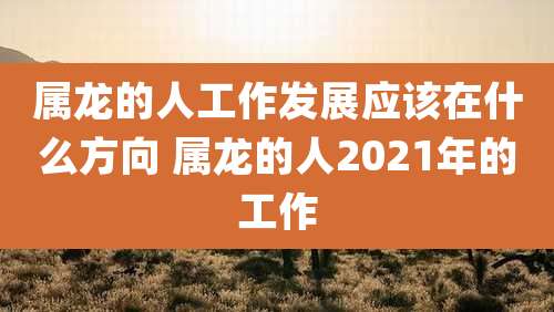 属龙的人工作发展应该在什么方向 属龙的人2021年的工作