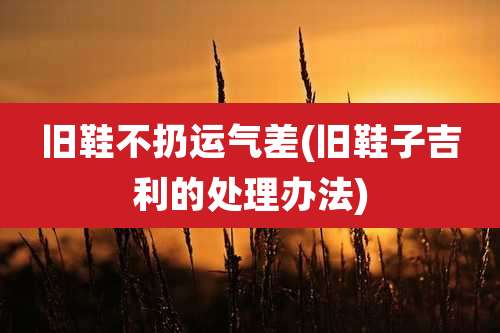 旧鞋不扔运气差(旧鞋子吉利的处理办法)