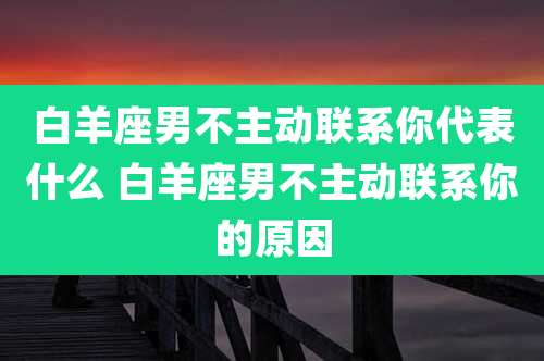 白羊座男不主动联系你代表什么 白羊座男不主动联系你的原因