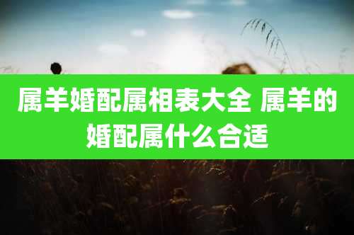 属羊婚配属相表大全 属羊的婚配属什么合适