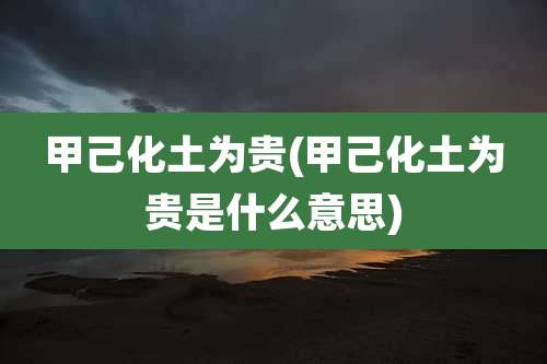 甲己化土为贵(甲己化土为贵是什么意思)