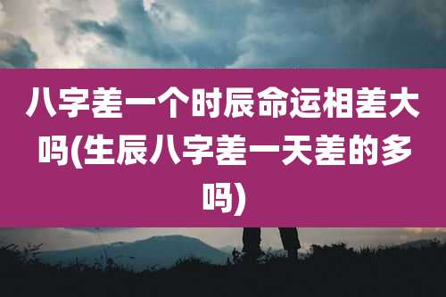 八字差一个时辰命运相差大吗(生辰八字差一天差的多吗)