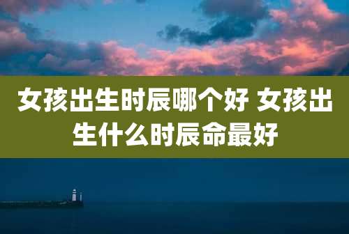 女孩出生时辰哪个好 女孩出生什么时辰命最好