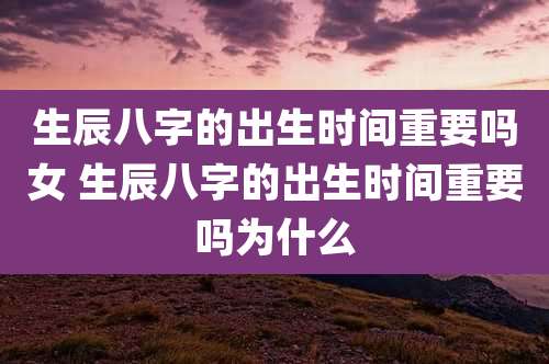 生辰八字的出生时间重要吗女 生辰八字的出生时间重要吗为什么